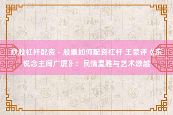 炒股杠杆配资 - 股票如何配资杠杆 王蒙评《东说念主间广厦》：民情温雅与艺术激越