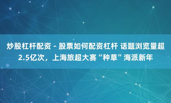 炒股杠杆配资 - 股票如何配资杠杆 话题浏览量超2.5亿次，上海旅超大赛“种草”海派新年