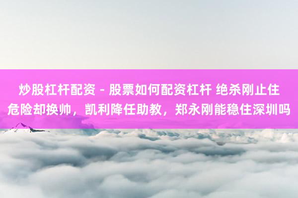 炒股杠杆配资 - 股票如何配资杠杆 绝杀刚止住危险却换帅，凯利降任助教，郑永刚能稳住深圳吗