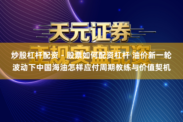 炒股杠杆配资 - 股票如何配资杠杆 油价新一轮波动下中国海油怎样应付周期教练与价值契机