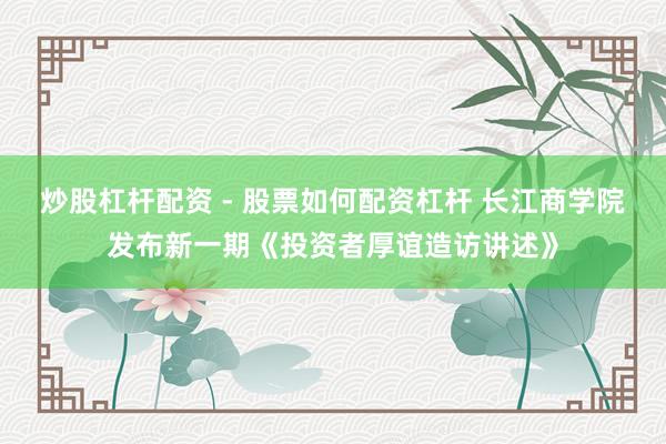 炒股杠杆配资 - 股票如何配资杠杆 长江商学院发布新一期《投资者厚谊造访讲述》