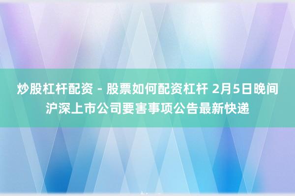 炒股杠杆配资 - 股票如何配资杠杆 2月5日晚间沪深上市公司要害事项公告最新快递