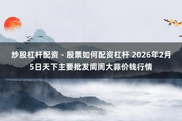 炒股杠杆配资 - 股票如何配资杠杆 2026年2月5日天下主要批发阛阓大蒜价钱行情