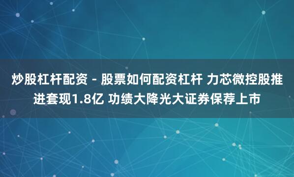 炒股杠杆配资 - 股票如何配资杠杆 力芯微控股推进套现1.8亿 功绩大降光大证券保荐上市