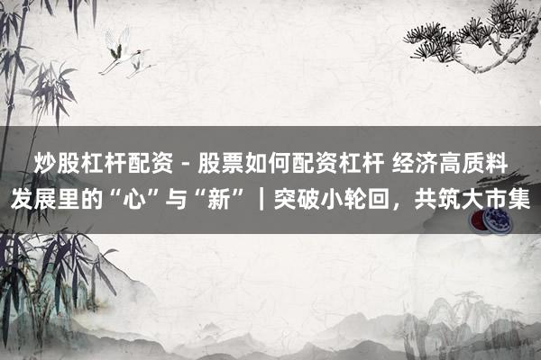 炒股杠杆配资 - 股票如何配资杠杆 经济高质料发展里的“心”与“新”｜突破小轮回，共筑大市集