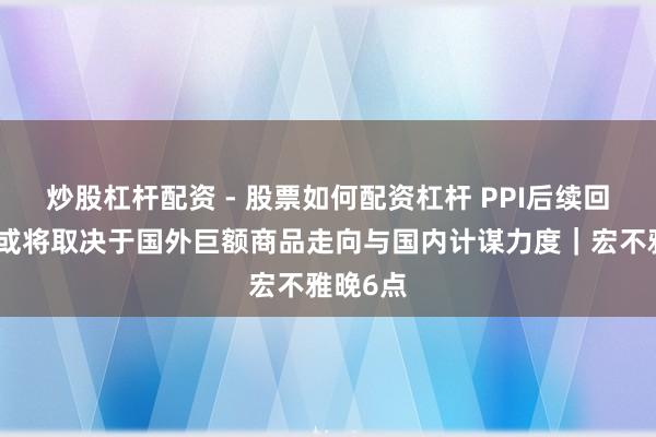 炒股杠杆配资 - 股票如何配资杠杆 PPI后续回升幅度或将取决于国外巨额商品走向与国内计谋力度｜宏不雅晚6点