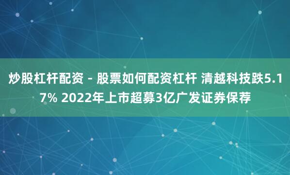 炒股杠杆配资 - 股票如何配资杠杆 清越科技跌5.17% 2022年上市超募3亿广发证券保荐